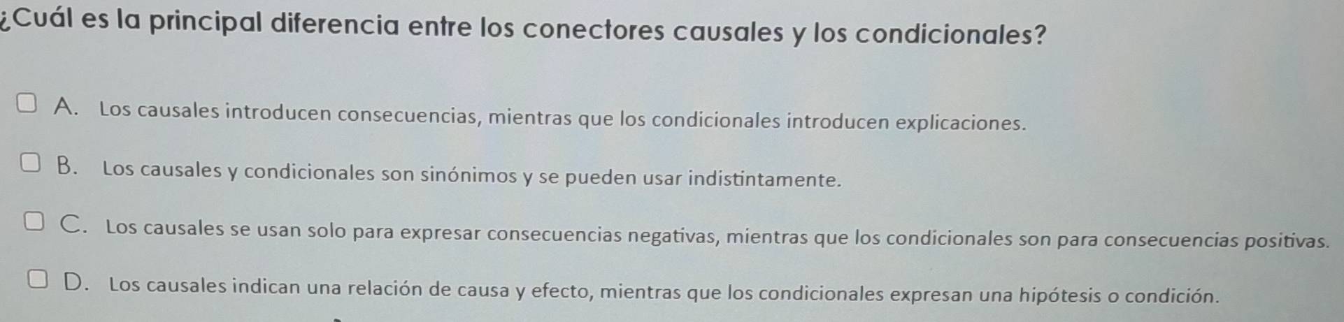 ¿Cuál es la principal diferencia entre los conectores causales y los condicionales?
A. Los causales introducen consecuencias, mientras que los condicionales introducen explicaciones.
B. Los causales y condicionales son sinónimos y se pueden usar indistintamente.
C. Los causales se usan solo para expresar consecuencias negativas, mientras que los condicionales son para consecuencias positivas.
D. Los causales indican una relación de causa y efecto, mientras que los condicionales expresan una hipótesis o condición.