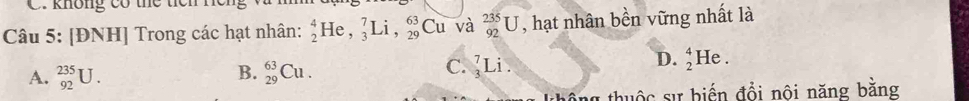 không có thể tíêh nể
Câu 5: [ĐNH] Trong các hạt nhân: _2^4He, _3^7Li, _(29)^(63)Cu và _(92)^(235)U , hạt nhân bền vững nhất là
B.
A. _(92)^(235)U. _(29)^(63)Cu.
C. _3^7Li.
D. _2^4He. 
tổng thuộc sự biến đổi nội năng bằng