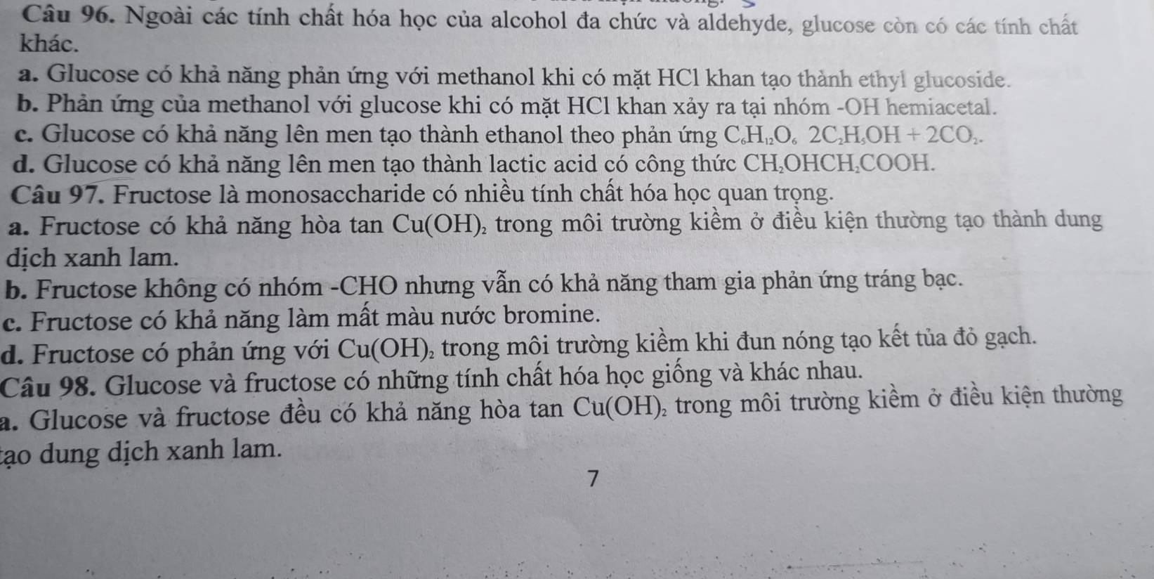 Ngoài các tính chất hóa học của alcohol đa chức và aldehyde, glucose còn có các tính chất
khác.
a. Glucose có khả năng phản ứng với methanol khi có mặt HCl khan tạo thành ethyl glucoside.
b. Phản ứng của methanol với glucose khi có mặt HCl khan xảy ra tại nhóm -OH hemiacetal.
c. Glucose có khả năng lên men tạo thành ethanol theo phản ứng C_6H_12O_62C_2H_5OH+2CO_2.
d. Glucose có khả năng lên men tạo thành lactic acid có công thức CH₂OHCH,COOH.
Câu 97. Fructose là monosaccharide có nhiều tính chất hóa học quan trọng.
a. Fructose có khả năng hòa tan 6 Cu( OH), trong môi trường kiềm ở điều kiện thường tạo thành dung
dịch xanh lam.
b. Fructose không có nhóm -CHO nhưng vẫn có khả năng tham gia phản ứng tráng bạc.
c. Fructose có khả năng làm mất màu nước bromine.
d. Fructose có phản ứng với Cu(OH) 0 trong môi trường kiềm khi đun nóng tạo kết tủa đỏ gạch.
Câu 98. Glucose và fructose có những tính chất hóa học giống và khác nhau.
a. Glucose và fructose đều có khả năng hòa tan Cu(OH) , trong môi trường kiềm ở điều kiện thường
tạo dung dịch xanh lam.
7