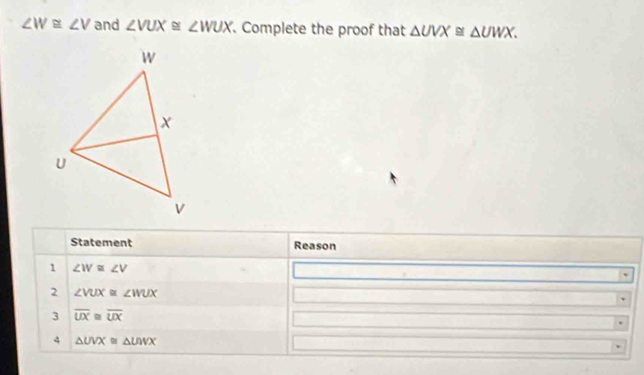 ∠ W≌ ∠ V and ∠ VUX≌ ∠ WUX. Complete the proof that △ UVX≌ △ UWX. 
Statement Reason 
1 ∠ W≌ ∠ V
2 ∠ VUX≌ ∠ WUX
3 overline UX≌ overline UX
4 △ UVX≌ △ UWX