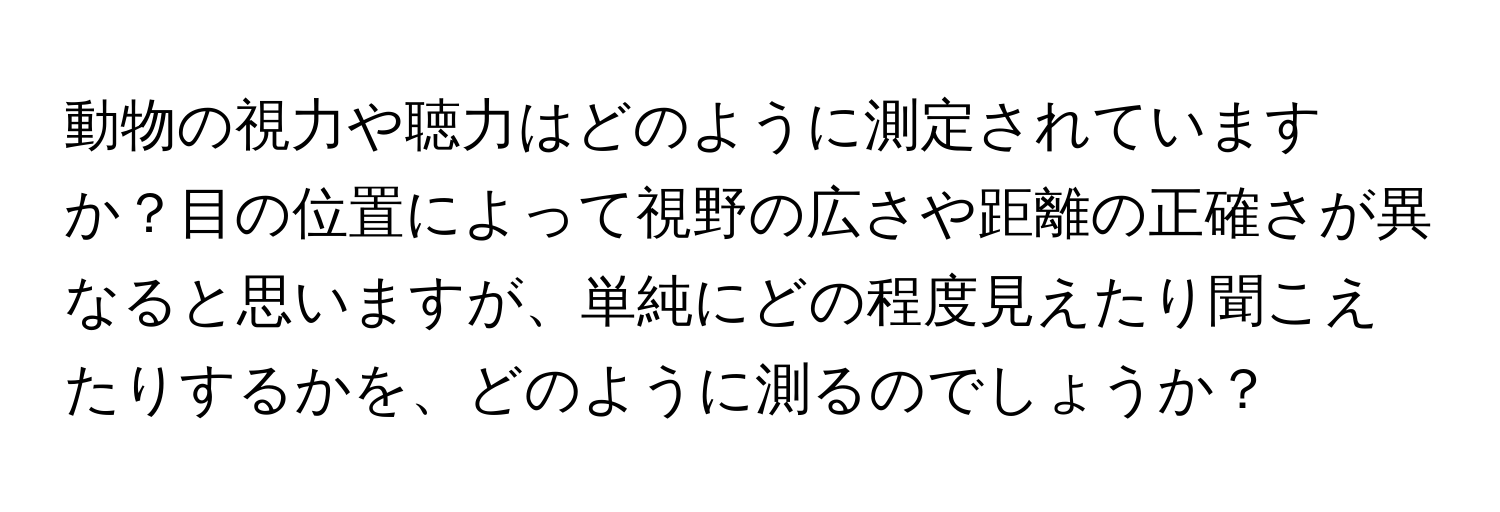 動物の視力や聴力はどのように測定されていますか？目の位置によって視野の広さや距離の正確さが異なると思いますが、単純にどの程度見えたり聞こえたりするかを、どのように測るのでしょうか？