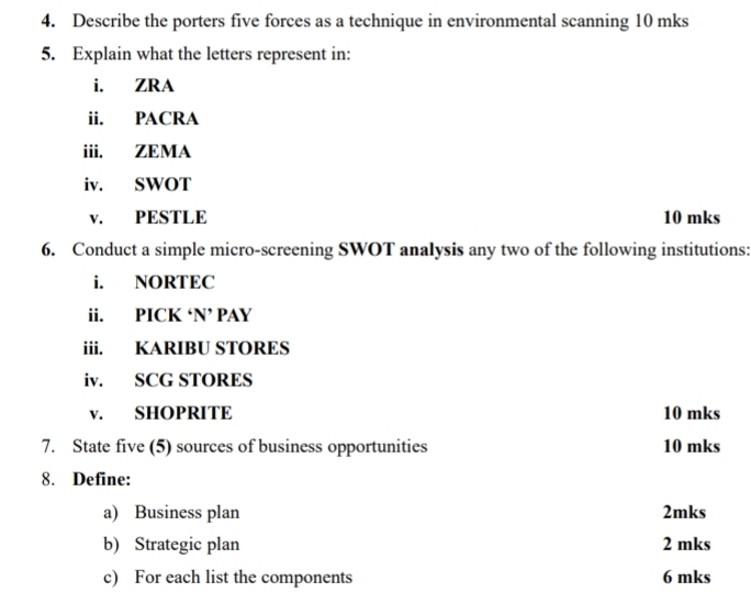 Describe the porters five forces as a technique in environmental scanning 10 mks
5. Explain what the letters represent in: 
i. ZRA 
ii. PACRA 
iii. ZEMA 
iv. SWOT 
v. PESTLE 10 mks
6. Conduct a simple micro-screening SWOT analysis any two of the following institutions: 
i. NORTEC 
ii. PICK ‘N’ PAY 
iii. KARIBU STORES 
iv. SCG STORES 
v. SHOPRITE 10 mks
7. State five (5) sources of business opportunities 10 mks
8. Define: 
a) Business plan 2mks 
b) Strategic plan 2 mks
c) For each list the components 6 mks