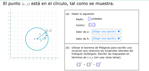 El punto (x,y) está en el círculo, tal como se muestra.
(a) Hallar lo siguiente:
Radio: 1 unidades
Centro:
Valor de a: (Elegir una opción)
Valor de b: (Elegir una opción)
(b) Utilizar el teorema de Pitágoras para escribir una
ecuación que relacione las longitudes laterales del
triángulo rectángulo. Escribir las respuestas en
términos de x y y (sin usar otras letras).
(□ )^2+(□ )^2-(□ )^2