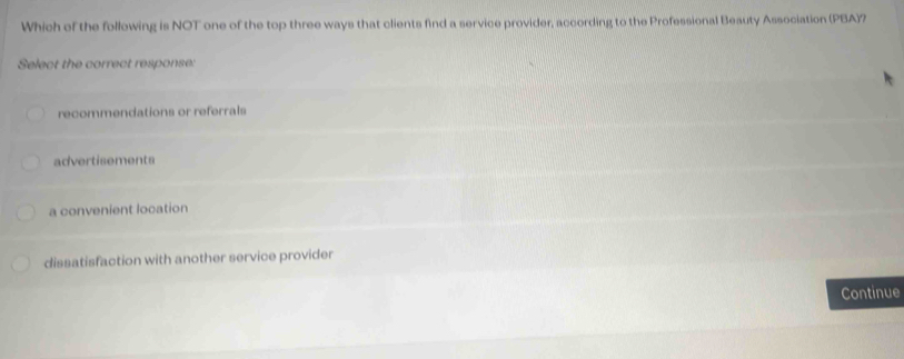 Which of the following is NOT one of the top three ways that clients find a service provider, according to the Professional Beauty Association (PBA)?
Select the correct response:
recommendations or referrals
advertisements
a convenient location
dissatisfaction with another service provider
Continue