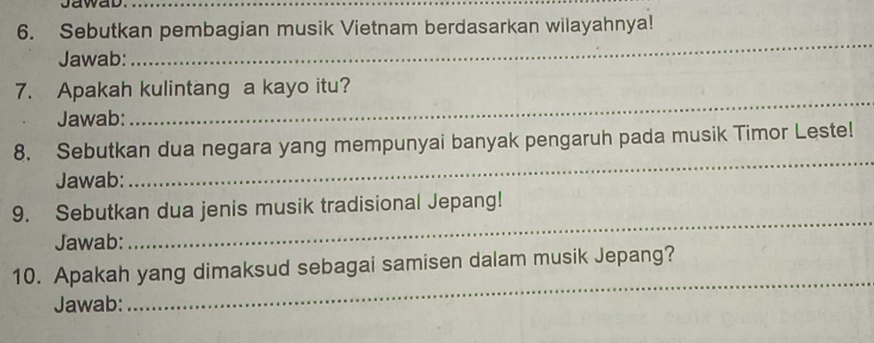 Jawab._ 
6. Sebutkan pembagian musik Vietnam berdasarkan wilayahnya! 
Jawab: 
_ 
_ 
_ 
7. Apakah kulintang a kayo itu? 
Jawab: 
8. Sebutkan dua negara yang mempunyai banyak pengaruh pada musik Timor Leste! 
Jawab: 
_ 
9. Sebutkan dua jenis musik tradisional Jepang! 
Jawab: 
_ 
10. Apakah yang dimaksud sebagai samisen dalam musik Jepang? 
Jawab: 
_