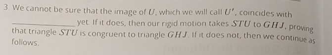 We cannot be sure that the image of U, which we will call U' , coincides with 
_yet. If it does, then our rigid motion takes STU to GHJ, proving 
that triangle STU is congruent to triangle GHJ. If it does not, then we continue as 
follows.