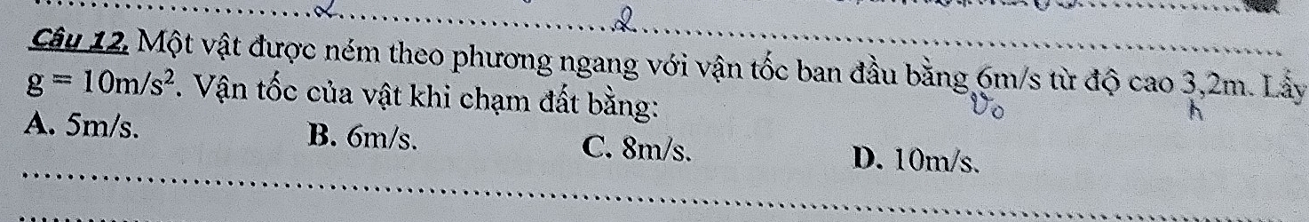 Câu 12, Một vật được ném theo phương ngang với vận tốc ban đầu bằng 6m/s từ độ cao 3,2m. Lầy
g=10m/s^2. Vận tốc của vật khi chạm đất bằng:
A. 5m/s. B. 6m/s. C. 8m/s. D. 10m/s.