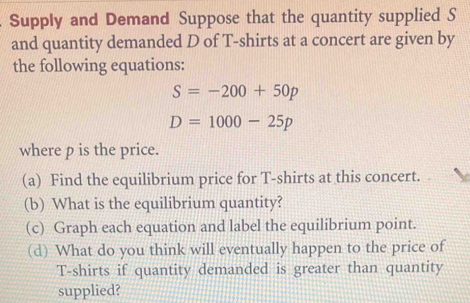 Supply and Demand Suppose that the quantity supplied S 
and quantity demanded D of T-shirts at a concert are given by 
the following equations:
S=-200+50p
D=1000-25p
where p is the price. 
(a) Find the equilibrium price for T-shirts at this concert. 
(b) What is the equilibrium quantity? 
(c) Graph each equation and label the equilibrium point. 
(d) What do you think will eventually happen to the price of 
T-shirts if quantity demanded is greater than quantity 
supplied?