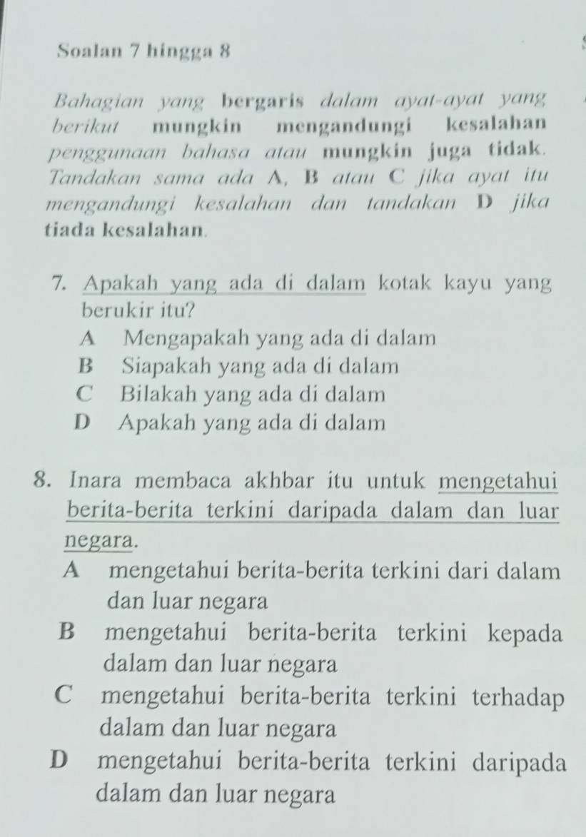 Soalan 7 hingga 8
Bahagian yang bergaris dalam ayat-ayat yang
berikut mungkin mengandungi kesalahan
penggunaan bahasa atau mungkin juga tidak.
Tandakan sama ada A, B atau C jika ayat itu
mengandungi kesalahan dan tandakan D jika
tiada kesalahan.
7. Apakah yang ada di dalam kotak kayu yang
berukir itu?
A Mengapakah yang ada di dalam
B Siapakah yang ada di dalam
C Bilakah yang ada di dalam
D Apakah yang ada di dalam
8. Inara membaca akhbar itu untuk mengetahui
berita-berita terkini daripada dalam dan luar
negara.
A mengetahui berita-berita terkini dari dalam
dan luar negara
B mengetahui berita-berita terkini kepada
dalam dan luar negara
C mengetahui berita-berita terkini terhadap
dalam dan luar negara
D mengetahui berita-berita terkini daripada
dalam dan luar negara