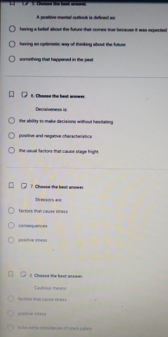 Choose the best answer.
A positive mental outlook is defined as:
having a belief about the future that cores true because it was expected
having an optimistic way of thinking about the future
something that happened in the past
6. Choose the best answer.
Decisiveness is:
the ability to make decisions without hesitating
positive and negative characteristics
the usual factors that cause stage fright 
7. Choose the best answer.
Stressors are:
factors that cause stress
consequences
positive stress
8. Choose the best answer.
Cautious means:
factors that cause stress
positive stress
to be extra considerate of one's safety