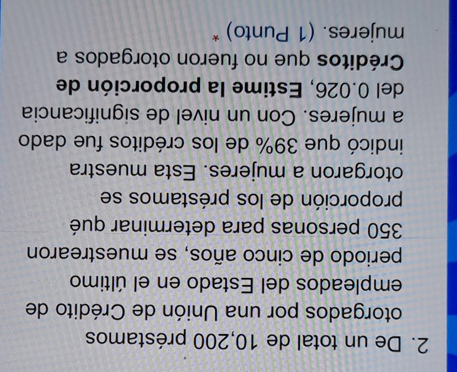 De un total de 10,200 préstamos 
otorgados por una Unión de Crédito de 
empleados del Estado en el último 
periodo de cinco años, se muestrearon
350 personas para determinar qué 
proporción de los préstamos se 
otorgaron a mujeres. Esta muestra 
indicó que 39% de los créditos fue dado 
a mujeres. Con un nivel de significancia 
del 0.026, Estime la proporción de 
Créditos que no fueron otorgados a 
mujeres. (1 Punto) *