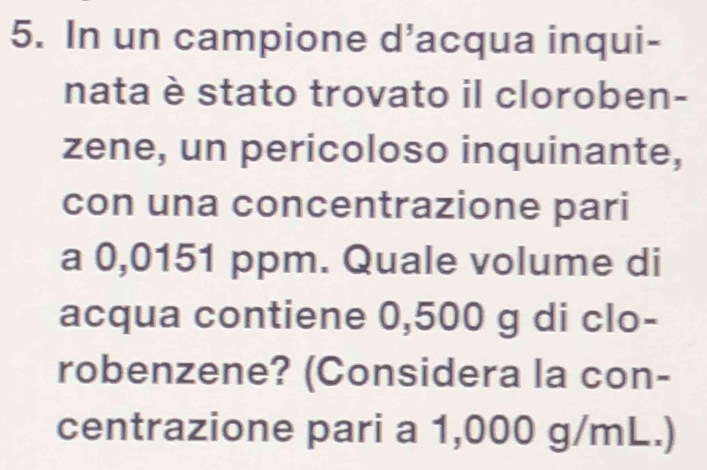 In un campione d’acqua inqui- 
nata è stato trovato il cloroben- 
zene, un pericoloso inquinante, 
con una concentrazione pari 
a 0,0151 ppm. Quale volume di 
acqua contiene 0,500 g di clo- 
robenzene? (Considera la con- 
centrazione pari a 1,000 g/mL.)