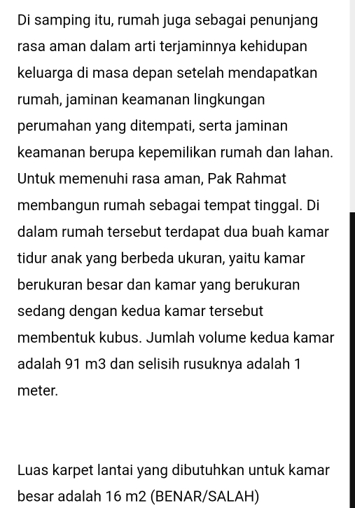 Di samping itu, rumah juga sebagai penunjang 
rasa aman dalam arti terjaminnya kehidupan 
keluarga di masa depan setelah mendapatkan 
rumah, jaminan keamanan lingkungan 
perumahan yang ditempati, serta jaminan 
keamanan berupa kepemilikan rumah dan lahan. 
Untuk memenuhi rasa aman, Pak Rahmat 
membangun rumah sebagai tempat tinggal. Di 
dalam rumah tersebut terdapat dua buah kamar 
tidur anak yang berbeda ukuran, yaitu kamar 
berukuran besar dan kamar yang berukuran 
sedang dengan kedua kamar tersebut 
membentuk kubus. Jumlah volume kedua kamar 
adalah 91 m3 dan selisih rusuknya adalah 1
meter. 
Luas karpet lantai yang dibutuhkan untuk kamar 
besar adalah 16 m2 (BENAR/SALAH)