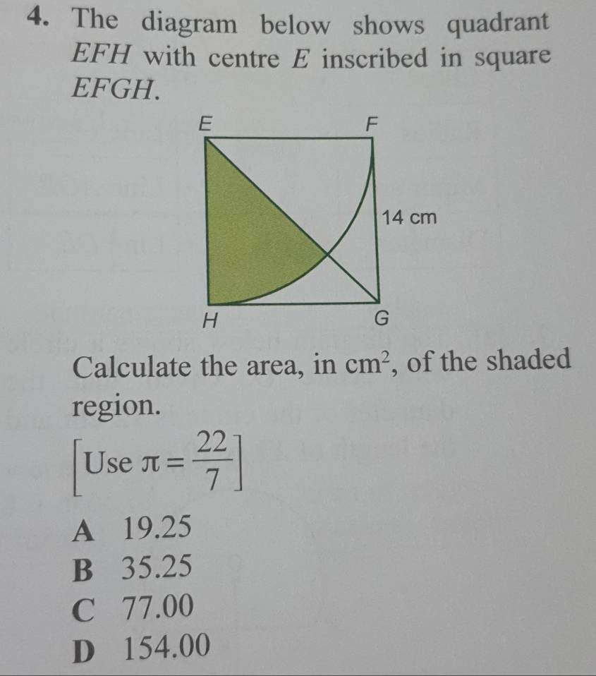 The diagram below shows quadrant
EFH with centre E inscribed in square
EFGH.
Calculate the area, in cm^2 , of the shaded
region.
Use π = 22/7 ]
(-frac 1
A 19.25
B 35.25
C 77.00
D 154.00