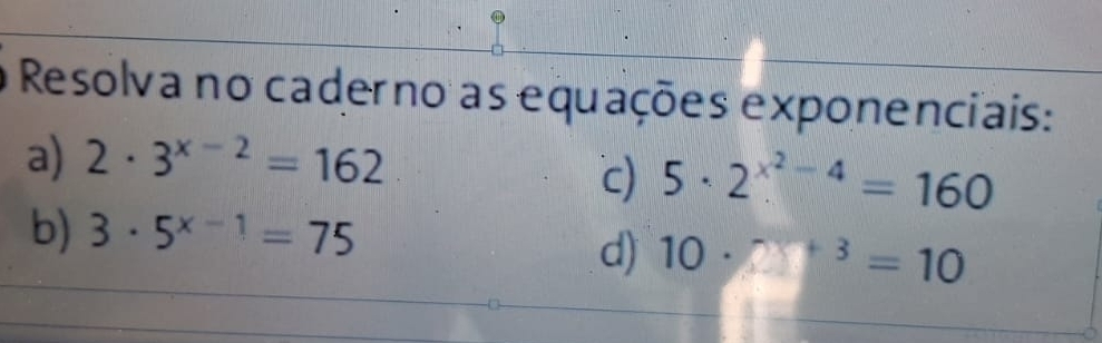 Resolva no caderno as equações exponenciais: 
a) 2· 3^(x-2)=162
c) 5· 2^(x^2)-4=160
b) 3· 5^(x-1)=75
d) 10· 28^(+3)=10