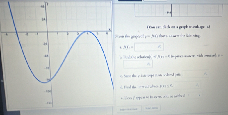 14 
(You can click on a graph to enlarge it.) 
the graph of y=f(x) above, answer the following.
f(1)= , 
(separate answers with commas). z=
ind the solution(s) of f(x)=0
tate the y-intercept as an ordered pair. □ %
ind the interval where f(x)≤ 0. 4 
Does f appear to be even, odd, or neither? 
Submd answer Nest iem