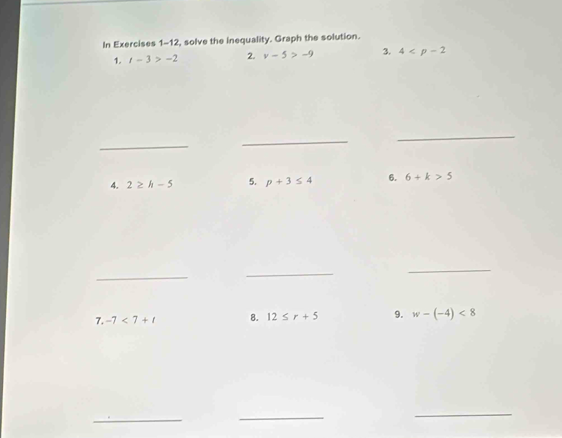 In Exercises 1-12, solve the inequality. Graph the solution. 
1. t-3>-2 2. v-5>-9 3. 4
_ 
_ 
_ 
4. 2≥ h-5 5. p+3≤ 4
6. 6+k>5
_ 
_ 
_ 
7. -7<7+t 8. 12≤ r+5 9. w-(-4)<8</tex> 
_ 
_ 
_