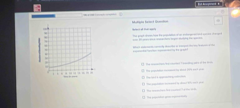 E= Assigumen =
He of 180 Concepts completed
Multiple Select Question
Select all that apply
The graph shows how the population of an endangered bird species changed
over 20 years since researchers began studying the species.
Which statements correctly describe or interpret the key features of the
exponential function represented by the graph?
The researchers first counted 7 breeding pairs of the birds.
The population increased by aboutl 20% each year
The bird is approaching extinction.
The population increased by about 10% each year.
The researchers first counted 7 of the birds.
- The population grew exponentially.