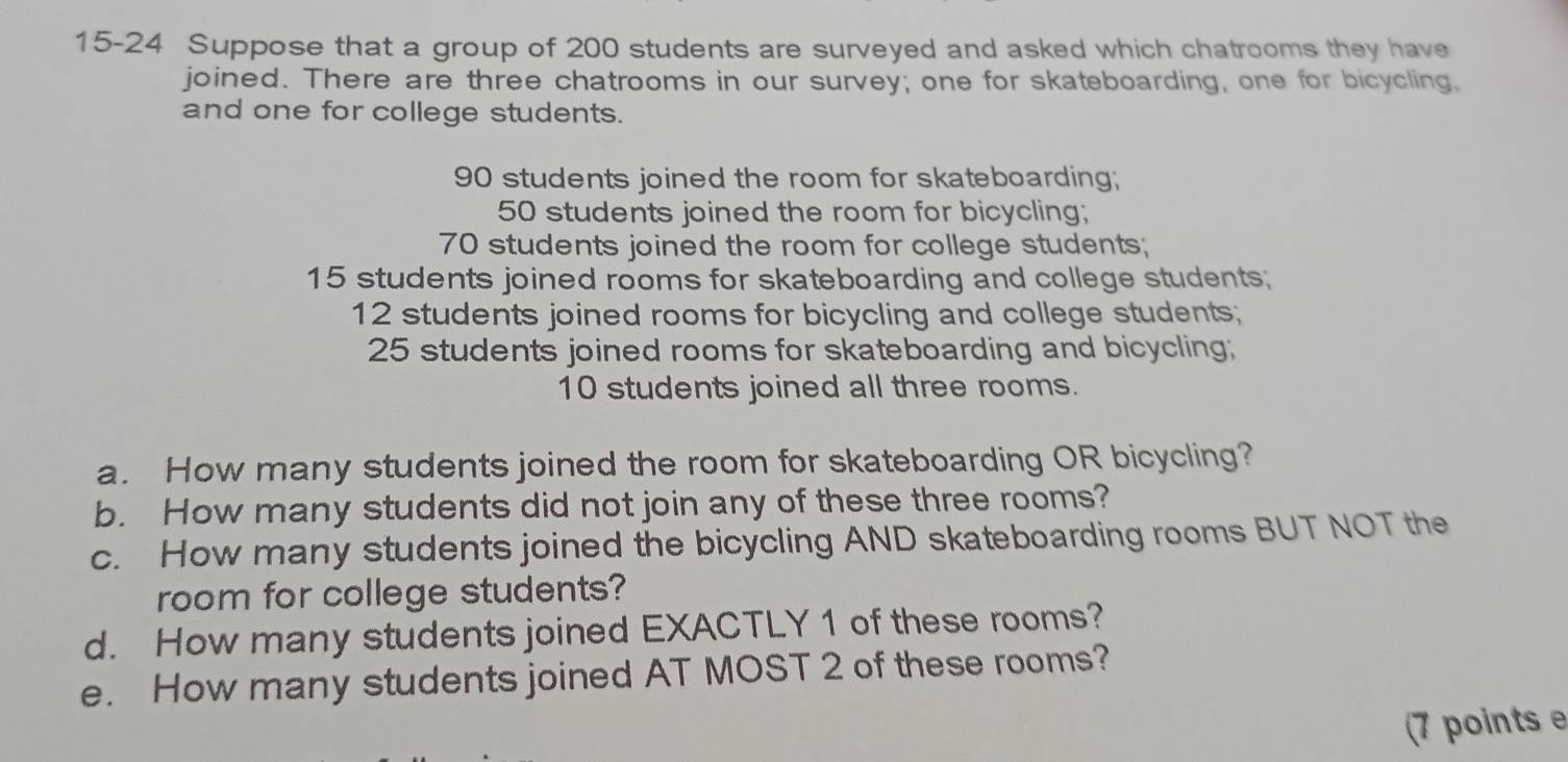 15-24 Suppose that a group of 200 students are surveyed and asked which chatrooms they have 
joined. There are three chatrooms in our survey; one for skateboarding, one for bicycling. 
and one for college students.
90 students joined the room for skateboarding;
50 students joined the room for bicycling;
70 students joined the room for college students;
15 students joined rooms for skateboarding and college students;
12 students joined rooms for bicycling and college students;
25 students joined rooms for skateboarding and bicycling;
10 students joined all three rooms. 
a. How many students joined the room for skateboarding OR bicycling? 
b. How many students did not join any of these three rooms? 
c. How many students joined the bicycling AND skateboarding rooms BUT NOT the 
room for college students? 
d. How many students joined EXACTLY 1 of these rooms? 
e. How many students joined AT MOST 2 of these rooms? 
(7 points e