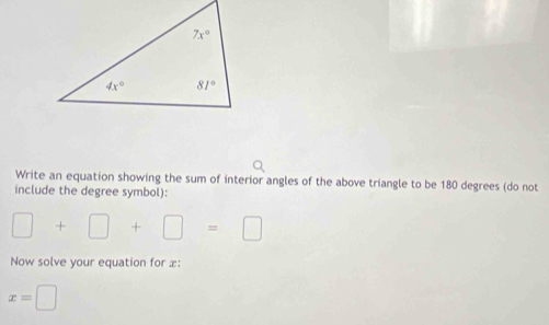 Write an equation showing the sum of interior angles of the above triangle to be 180 degrees (do not
include the degree symbol):
□ +□ +□ =□
Now solve your equation for x:
x=□