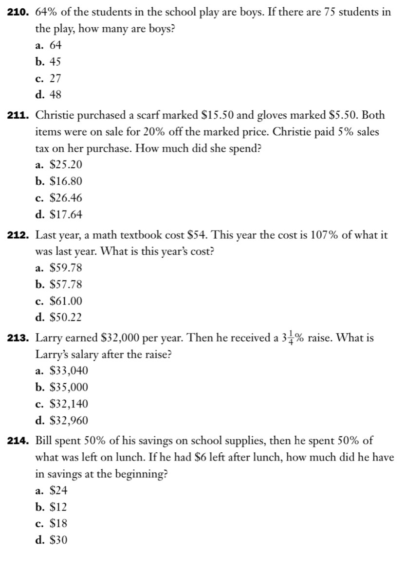 64% of the students in the school play are boys. If there are 75 students in
the play, how many are boys?
a. 64
b. 45
c. 27
d. 48
211. Christie purchased a scarf marked $15.50 and gloves marked $5.50. Both
items were on sale for 20% off the marked price. Christie paid 5% sales
tax on her purchase. How much did she spend?
a. $25.20
b. $16.80
c. $26.46
d. $17.64
212. Last year, a math textbook cost $54. This year the cost is 107% of what it
was last year. What is this year’s cost?
a. $59.78
b. $57.78
c. $61.00
d. $50.22
213. Larry earned $32,000 per year. Then he received a 3 1/4 % raise. What is
Larry’s salary after the raise?
a. $33,040
b. $35,000
c. $32,140
d. $32,960
214. Bill spent 50% of his savings on school supplies, then he spent 50% of
what was left on lunch. If he had $6 left after lunch, how much did he have
in savings at the beginning?
a. $24
b. $12
c. $18
d. $30