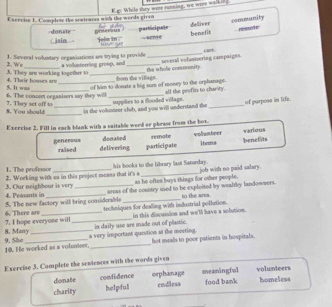 g: While they were running, we were walking
Exercise 1. Complete the sentences with the words given
donate generous participate deliver community
benefit remote
join join in . sense
1. Several voluntary organisations are trying to provide _care.
2. We_ a volunteering group, and _several volunteering campaigns.
the whole community.
3. They are working together to_
4. Their houses are_
from the village.
_
5. It was
of him to donate a big sum of money to the orphanage.
all the profits to charity.
6. The concert organisers say they will_
7. They set off to_
supplies to a flooded village.
_
8. You should in the volunteer club, and you will understand the _of purpose in life.
Exercise 2. Fill in each blank with a suitable word or phrase from the box.
generous donated remote volunteer various
raised delivering participate items benefits
1. The professor his books to the library last Saturday.
2. Working with us in this project means that it's a _job with no paid salary.
3. Our neighbour is very_ as he often buys things for other people.
4. Peasants in areas of the country used to be exploited by wealthy landowners.
5. The new factory will bring considerable_ to the area
6. There are techniques for dealing with industrial pollution.
7. I hope everyone will _in this discussion and we'll have a solution.
8. Many in daily use are made out of plastic.
9. She _a very important question at the meeting.
10. He worked as a volunteer,_ hot meals to poor patients in hospitals.
Exercise 3. Complete the sentences with the words given
donate confidence orphanage meaningful volunteers
charity helpful endless food bank homeless
_.