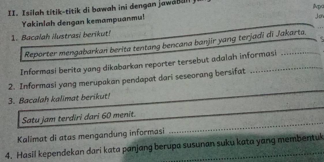 Isilah titik-titik di bawah ini dengan jawabull y 
Apo 
Yakinlah dengan kemampuanmu! 
Jav 
1. Bacalah ilustrasi berikut! 
S 
Reporter mengabarkan berita tentang bencana banjir yang terjadi di Jakarta. 
Informasi berita yang dikabarkan reporter tersebut adalah informasi 
_ 
2. Informasi yang merupakan pendapat dari seseorang bersifat 
_ 
3. Bacalah kalimat berikut! 
_ 
Satu jam terdiri dari 60 menit. 
Kalimat di atas mengandung informasi 
4. Hasil kependekan dari kata panjang berupa susunan suku kata yang membentuk