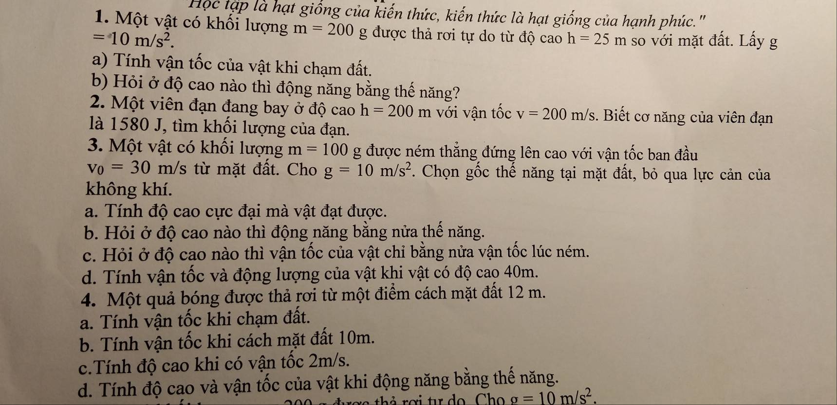 Học tập là hạt giống của kiến thức, kiến thức là hạt giống của hạnh phúc."
1. Một vật có khối lượng m=200 g được thả rơi tự do từ độ cao h=25m
=10m/s^2. so với mặt đất. Lấy g
a) Tính vận tốc của vật khi chạm đất.
b) Hỏi ở độ cao nào thì động năng bằng thế năng?
2. Một viên đạn đang bay ở độ cao h=200m với vận tốc v=200m/s. Biết cơ năng của viên đạn
là 1580 J, tìm khối lượng của đạn.
3. Một vật có khối lượng m=100 g được ném thẳng đứng lên cao với vận tốc ban đầu
v_0=30m/s : từ mặt đất. Cho g=10m/s^2. Chọn gốc thế năng tại mặt đất, bỏ qua lực cản của
không khí.
a. Tính độ cao cực đại mà vật đạt được.
b. Hỏi ở độ cao nào thì động năng bằng nửa thế năng.
c. Hỏi ở độ cao nào thì vận tốc của vật chỉ bằng nửa vận tốc lúc ném.
d. Tính vận tốc và động lượng của vật khi vật có độ cao 40m.
4. Một quả bóng được thả rơi từ một điểm cách mặt đất 12 m.
a. Tính vận tốc khi chạm đất.
b. Tính vận tốc khi cách mặt đất 10m.
c.Tính độ cao khi có vận tốc 2m/s.
d. Tính độ cao và vận tốc của vật khi động năng bằng thế năng.
g=10m/s^2.