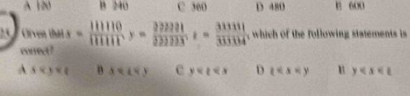 A 120 B 240 C 360 D 480 E 600
25 Given thật = 111110/111111 y=frac 222221222233=frac 31311z=frac 333111 which of the following statements i 
correct?
A sapprox y n △ e y D  x y