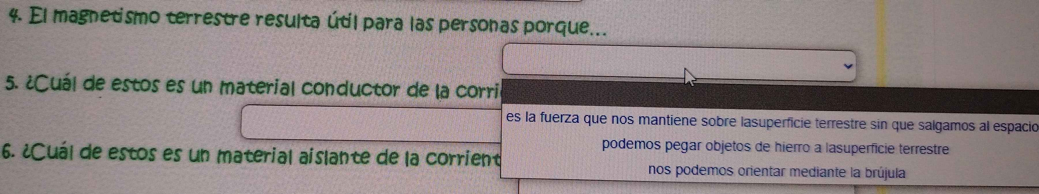 El magnetismo terrestre resulta útil para las personas porque...
5. ¿Cuál de estos es un material conductor de la corril
es la fuerza que nos mantiene sobre lasuperficie terrestre sin que salgamos al espació
podemos pegar objetos de hierro a lasuperficie terrestre
6. ¿Cuál de estos es un material aislante de la corrient
nos podemos orientar mediante la brújula