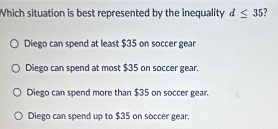 Which situation is best represented by the inequality d≤ 35 7
Diego can spend at least $35 on soccer gear
Diego can spend at most $35 on soccer gear.
Diego can spend more than $35 on soccer gear.
Diego can spend up to $35 on soccer gear.