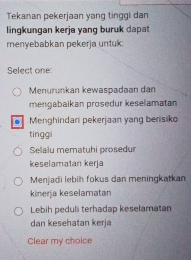 Tekanan pekerjaan yang tinggi dan
lingkungan kerja yang buruk dapat
menyebabkan pekerja untuk:
Select one:
Menurunkan kewaspadaan dan
mengabaikan prosedur keselamatan
Menghindari pekerjaan yang berisiko
tinggi
Selalu mematuhi prosedur
keselamatan kerja
Menjadi lebih fokus dan meningkatkan
kinerja keselamatan
Lebih peduli terhadap keselamatan
dan kesehatan kerja
Clear my choice