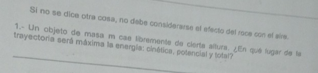 Si no se dice otra cosa, no debe considerarse el efecto del roce con el aire. 
_ 
1.- Un objeto de masa m cae libremente de cierta altura. ¿En qué lugar de la 
trayectoria será máxima la energía: cinética, potencial y total?