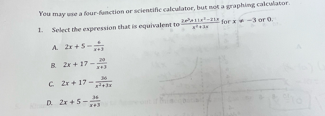 You may use a four-function or scientific calculator, but not a graphing calculator.
1. Select the expression that is equivalent to  (2x^3+11x^2-21x)/x^2+3x  for x!= -3 or 0.
A. 2x+5- 6/x+3 
B. 2x+17- 20/x+3 
C. 2x+17- 36/x^2+3x 
D. 2x+5- 36/x+3 