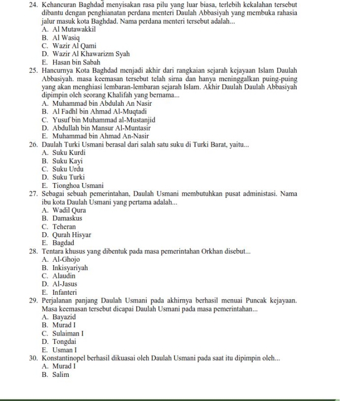 Kehancuran Baghdad menyisakan rasa pilu yang luar biasa, terlebih kekalahan tersebut
dibantu dengan penghianatan perdana menteri Daulah Abbasiyah yang membuka rahasia
jalur masuk kota Baghdad. Nama perdana menteri tersebut adalah...
A. Al Mutawakkil
B. Al Wasiq
C. Wazir Al Qami
D. Wazir Al Khawarizm Syah
E. Hasan bin Sabah
25. Hancurnya Kota Baghdad menjadi akhir dari rangkaian sejarah kejayaan Islam Daulah
Abbasiyah. masa keemasan tersebut telah sirna dan hanya meninggalkan puing-puing
yang akan menghiasi lembaran-lembaran sejarah Islam. Akhir Daulah Daulah Abbasiyah
dipimpin oleh seorang Khalifah yang bernama...
A. Muhammad bin Abdulah An Nasir
B. Al Fadhl bin Ahmad Al-Muqtadi
C. Yusuf bin Muhammad al-Mustanjid
D. Abdullah bin Mansur Al-Muntasir
E. Muhammad bin Ahmad An-Nasir
26. Daulah Turki Usmani berasal dari salah satu suku di Turki Barat, yaitu...
A. Suku Kurdi
B. Suku Kayi
C. Suku Urdu
D. Suku Turki
E. Tionghoa Usmani
27. Sebagai sebuah pemerintahan, Daulah Usmani membutuhkan pusat administasi. Nama
ibu kota Daulah Usmani yang pertama adalah...
A. Wadil Qura
B. Damaskus
C. Teheran
D. Qurah Hisyar
E. Bagdad
28. Tentara khusus yang dibentuk pada masa pemerintahan Orkhan disebut...
A. Al-Ghojo
B. Inkisyariyah
C. Alaudin
D. Al-Jasus
E. Infanteri
29. Perjalanan panjang Daulah Usmani pada akhirnya berhasil menuai Puncak kejayaan.
Masa keemasan tersebut dicapai Daulah Usmani pada masa pemerintahan...
A. Bayazid
B. Murad I
C. Sulaiman I
D. Tongdai
E. Usman I
30. Konstantinopel berhasil dikuasai oleh Daulah Usmani pada saat itu dipimpin oleh...
A. Murad I
B. Salim