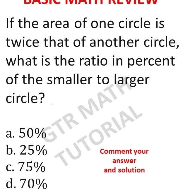 If the area of one circle is
twice that of another circle,
what is the ratio in percent
of the smaller to larger
circle?
a. 50%
b. 25% Comment your
c. 75%
answer
and solution
d. 70%