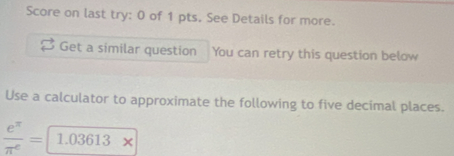 Score on last try: 0 of 1 pts. See Details for more. 
Get a similar question You can retry this question below 
Use a calculator to approximate the following to five decimal places.
 e^(π)/π^e = 1.03613x