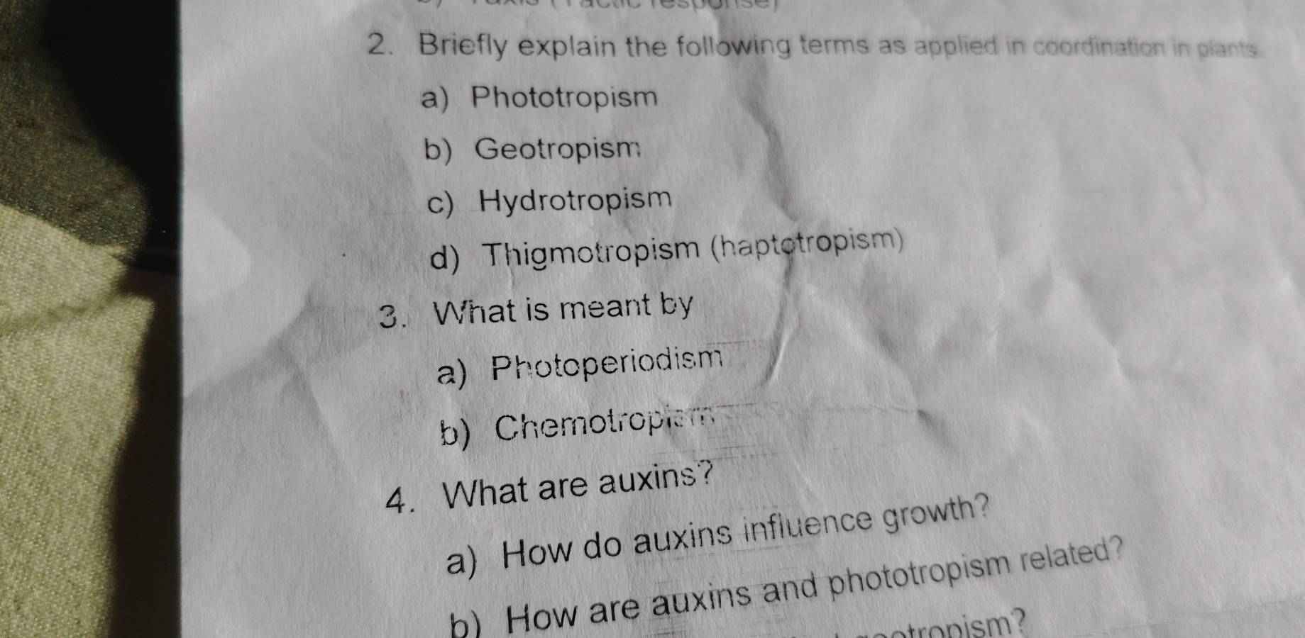 Briefly explain the following terms as applied in coordination in plants.
a) Phototropism
b) Geotropism
c) Hydrotropism
d) Thigmotropism (haptotropism)
3. What is meant by
a) Photoperiodism
b) Chemotropism
4. What are auxins?
a) How do auxins influence growth?
h) How are auxins and phototropism related?
ns