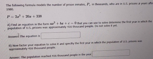 The following formula models the number of prison inmates, P, in thousands, who are in U.S. prisons æ years afte 
1980.
P=2x^2+20x+338
A) Find an equation in the form ax^2+bx+c=0 that you can use to solve determine the first year in which the 
population of U.S. prisons was approximately 416 thousand people. Do not solve it yet. 
Answer: The equation is T □ 
B) Now factor your equation to solve it and specifly the first year in which the population of U.S. prisons was 
approximately 416 thousand people. 
Answer: The population reached 416 thousand people in the year □