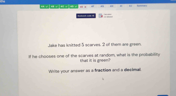 ths 
4A 4B 4C 4D 4E X 4F 4G 4H 41 4 1 Summary 
Bookwork code: 4E not allowed Calcutation 
Jake has knitted 5 scarves. 2 of them are green. 
If he chooses one of the scarves at random, what is the probability 
that it is green? 
Write your answer as a fraction and a decimal.