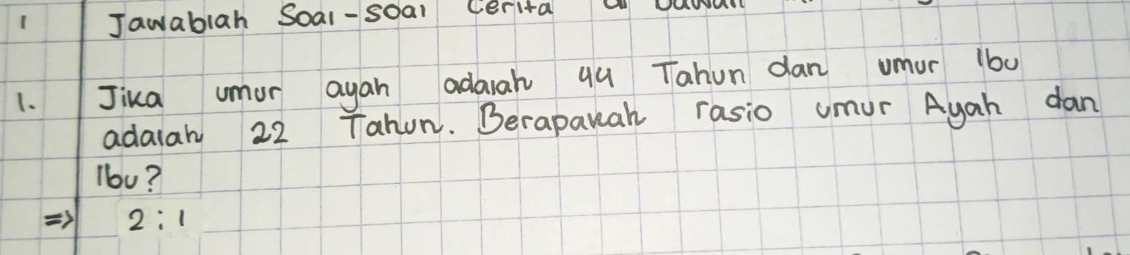 Jawablah Soal-soal Cerita W U
1.Jika umor ayan adaah qu Tahun dan umur 1b0
adaiah 22 Tahun. Berapauah rasio umur Ayah dan
lb0?
) 2:1