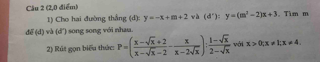 (2,0 điểm) 
1) Cho hai đường thẳng (d): y=-x+m+2 và d '):y=(m^2-2)x+3. Tìm m 
để (d) và (d') song song với nhau. 
2) Rút gọn biểu thức: P=( (x-sqrt(x)+2)/x-sqrt(x)-2 - x/x-2sqrt(x) ): (1-sqrt(x))/2-sqrt(x)  với x>0; x!= 1; x!= 4.