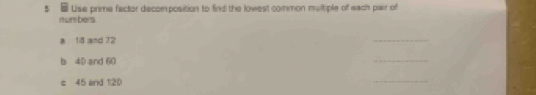 Use prime factor decomposition to find the lowest common multiple of each pair of 
numbers. 
a 18 and 12
_ 
b 40 and 60
_ 
c 45 and 120
_