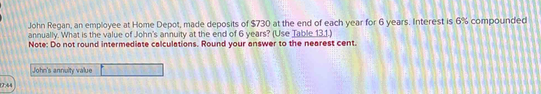 John Regan, an employee at Home Depot, made deposits of $730 at the end of each year for 6 years. Interest is 6% compounded 
annually. What is the value of John's annuity at the end of 6 years? (Use Table 13.1.) 
Note: Do not round intermediate calculations. Round your answer to the nearest cent. 
John's annuity value 
7:44