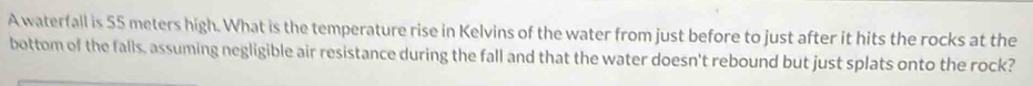 A waterfall is 55 meters high. What is the temperature rise in Kelvins of the water from just before to just after it hits the rocks at the 
bottom of the falls, assuming negligible air resistance during the fall and that the water doesn't rebound but just splats onto the rock?