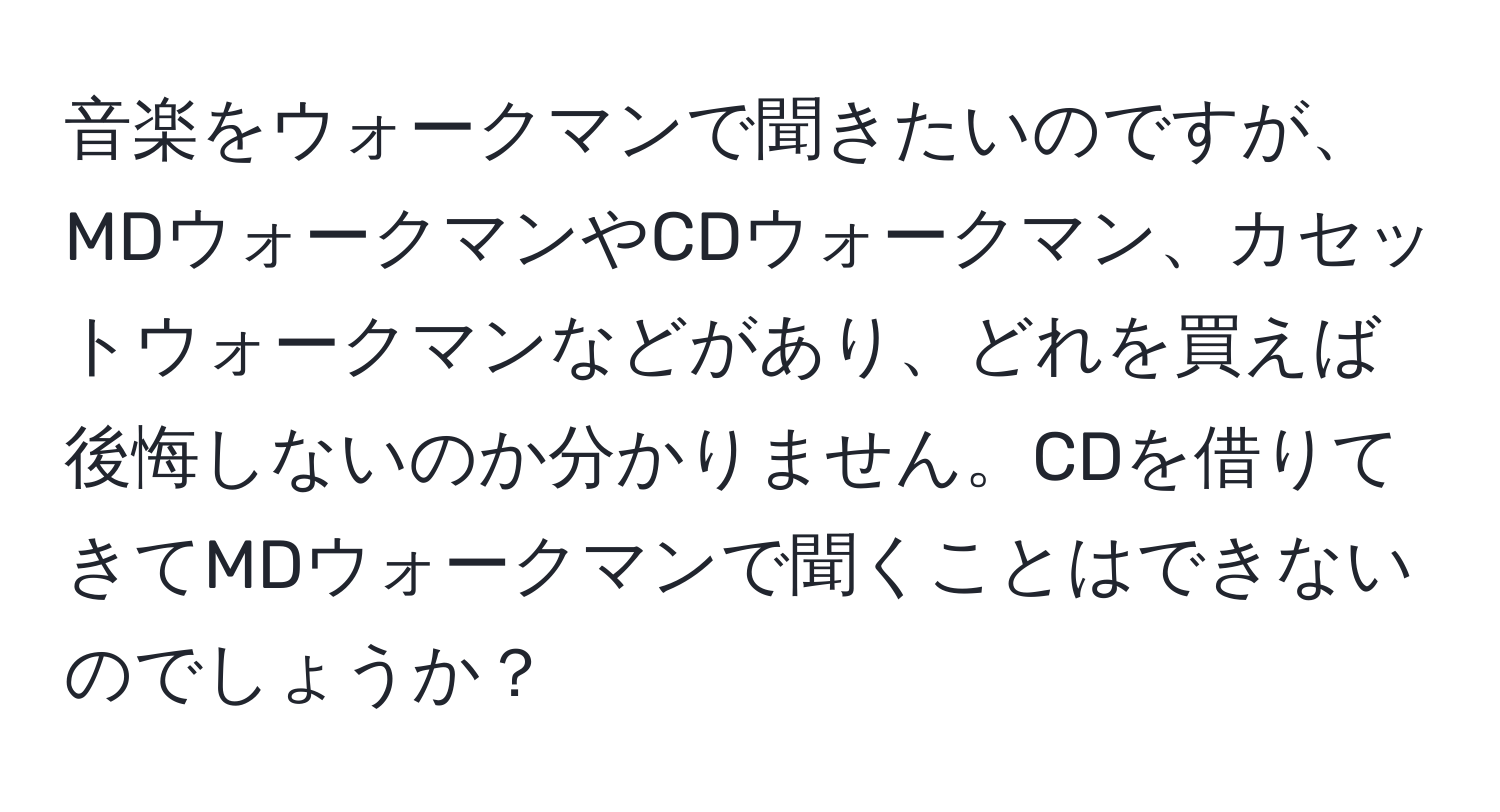 音楽をウォークマンで聞きたいのですが、MDウォークマンやCDウォークマン、カセットウォークマンなどがあり、どれを買えば後悔しないのか分かりません。CDを借りてきてMDウォークマンで聞くことはできないのでしょうか？