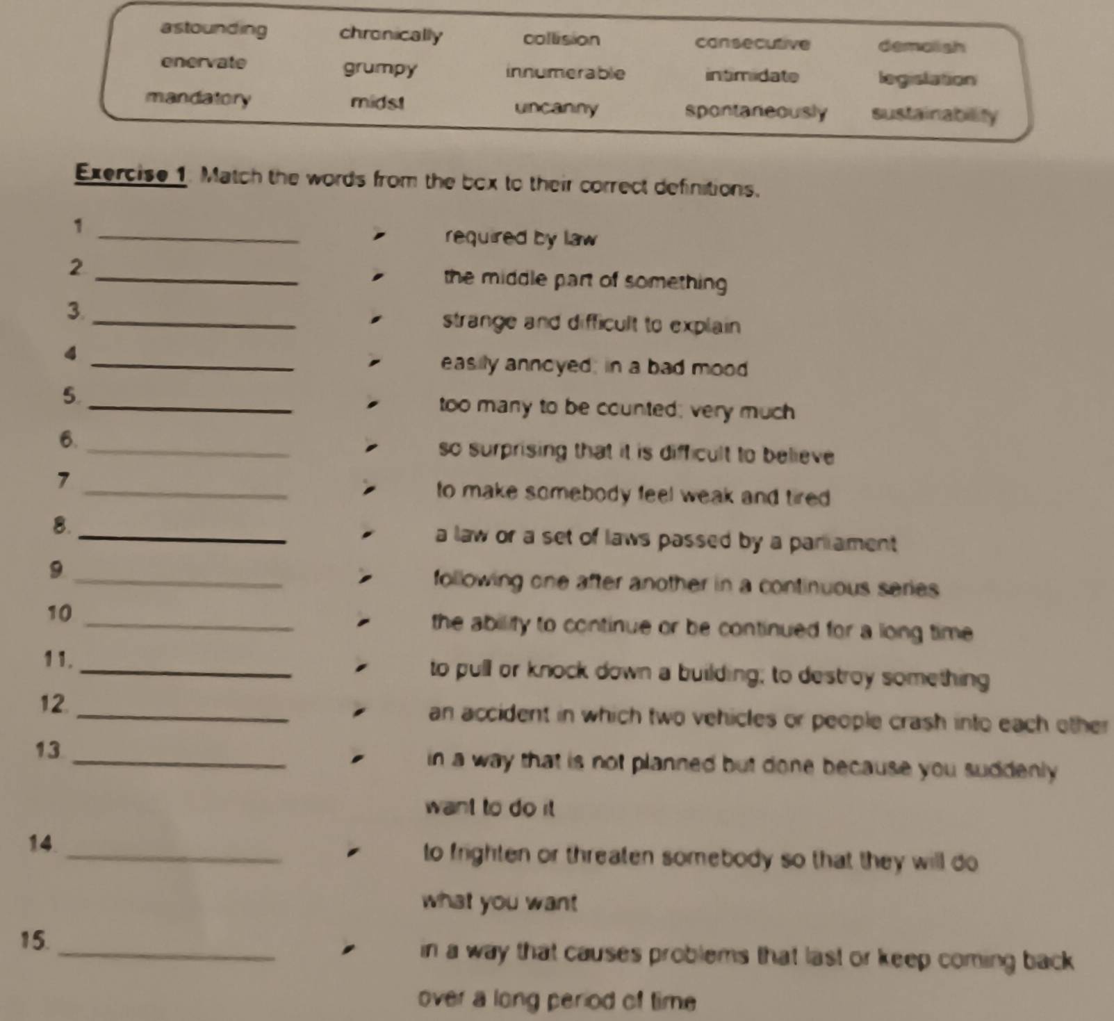 astounding chronically collision cansecutive demalish
enervate grumpy innumerable intimidate legislation
mandatory midst uncaniny spontaneously sustainability
Exercise 1. Match the words from the box to their correct definitions.
1 _required by law
2 _the middle part of something 
3._ strange and difficult to explain 
_4
easily anncyed; in a bad mood
5._ too many to be counted; very much
6._ so surprising that it is difficult to believe 
7
_to make somebody feel weak and tired .
8. _a law or a set of laws passed by a parament 
9 _following one after another in a continuous series 
10
_the ability to continue or be continued for a long time .
11._ to pull or knock down a building; to destroy something
12. _an accident in which two vehicles or people crash into each other
13_
in a way that is not planned but done because you suddenly .
want to do it 
14_
to frighten or threaten somebody so that they will do 
what you want
15._ in a way that causes problems that last or keep coming back 
over a long period of time