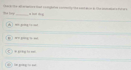 Check the alternative that completes correctly the sentence in the immediate future.
The boy _a hot dog
A ) am going to eat.
B ) are going to eat.
C ) is going to eat.
D) be going to eat.