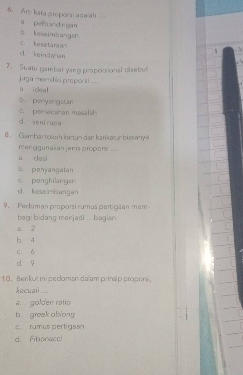 Arti kata proporsi adalah ....
a. perbandingan
b. keseimbangan
c. kesetaraan
d. keindahan
1
7. Suatu gambar yang proporsional disebut
juga memiliki proporsi ....
a. ideal
b. penyangatan
c. pemecahan masalah
d. seni rupa
8. Gambar tokoh kartun dan karikatur biasanya
menggunakan jenis proporsi ....
a. ideal
b. penyangatan
c. penghilangan
d. keseimbangan
9. Pedoman proporsi rumus pertigaan mem-
bagi bidang menjadi ... bagian.
a. 2
b. 4
c. 6
d. 9
10. Berikut ini pedoman dalam prinsip proporsi,
kecuali ....
a. golden ratio
b. greek oblong
c. rumus pertigaan
d. Fibonacci