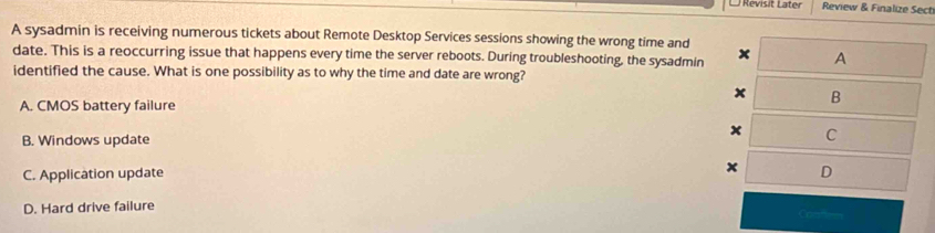 Revisit Later Review & Finalize Sect
A sysadmin is receiving numerous tickets about Remote Desktop Services sessions showing the wrong time and x A
date. This is a reoccurring issue that happens every time the server reboots. During troubleshooting, the sysadmin
identified the cause. What is one possibility as to why the time and date are wrong?
x B
A. CMOS battery failure
x C
B. Windows update
C. Application update
x D
D. Hard drive failure Conto=